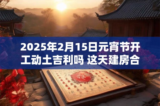 2025年2月15日元宵节开工动土吉利吗 这天建房合不合适
