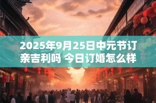 2025年9月25日中元节订亲吉利吗 今日订婚怎么样