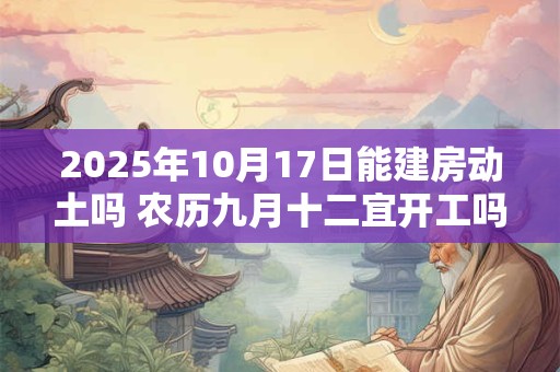 2025年10月17日能建房动土吗 农历九月十二宜开工吗