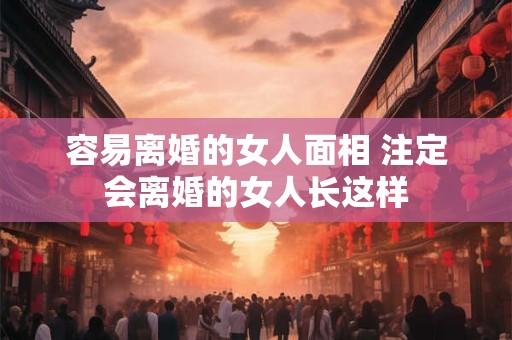 容易离婚的女人面相 注定会离婚的女人长这样 容易离婚的女人面相 注定会离婚的女人长这样