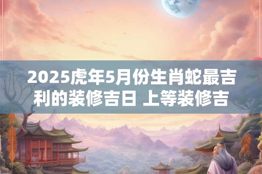 2025虎年5月份生肖蛇最吉利的装修吉日 上等装修吉日