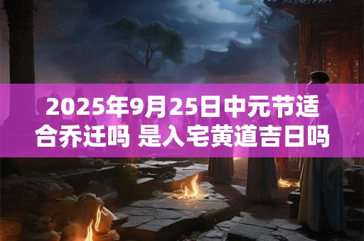 2025年9月25日中元节适合乔迁吗 是入宅黄道吉日吗