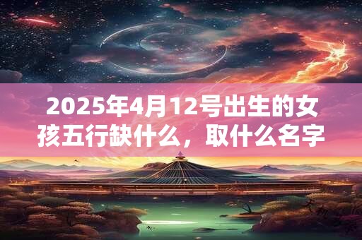 2025年4月12号出生的女孩五行缺什么，取什么名字好