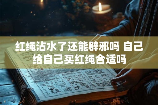 红绳沾水了还能辟邪吗 自己给自己买红绳合适吗 红绳沾水了还能辟邪吗 自己给自己买红绳合适吗
