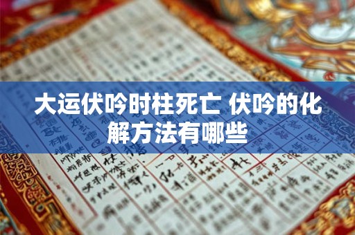 大运伏吟时柱死亡 伏吟的化解方法有哪些 大运伏吟时柱死亡 伏吟的化解方法有哪些