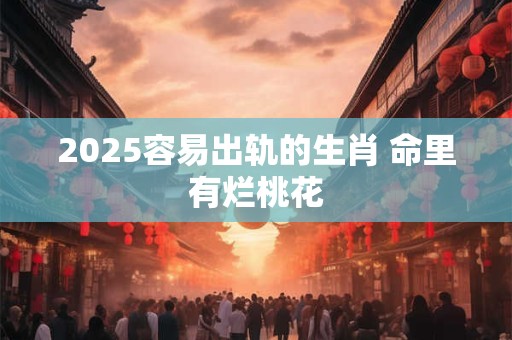 2025容易出轨的生肖 命里有烂桃花
