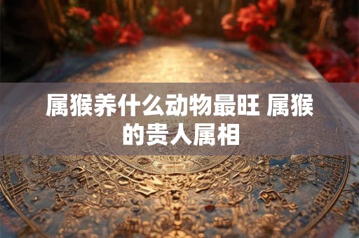 属猴养什么动物最旺 属猴的贵人属相 属猴养什么动物最旺 属猴的贵人属相