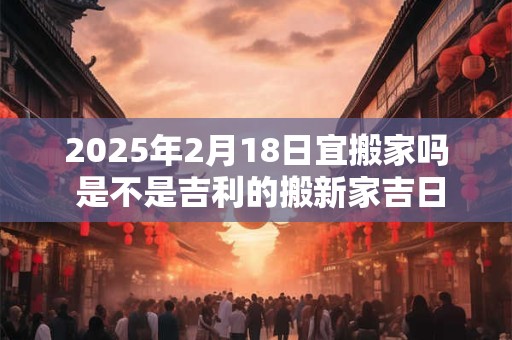 详细阅读:2025年2月18日宜搬家吗 是不是吉利的搬新家吉日 2025年2月18日宜搬家吗 是不是吉利的搬新家吉日