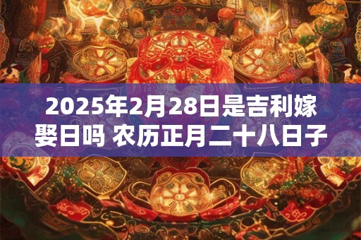 2025年2月28日是吉利嫁娶日吗 农历正月二十八日子如何 2025年2月28日是吉利嫁娶日吗 农历正月二十八日子如何