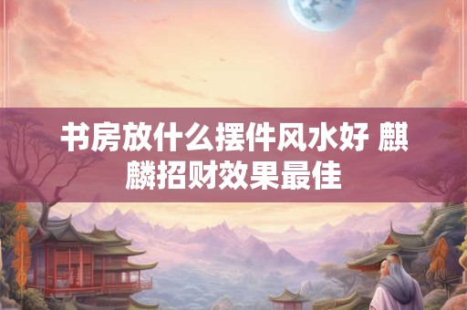 书房放什么摆件风水好 麒麟招财效果最佳