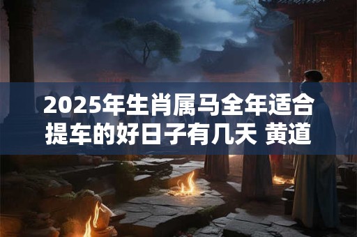 2025年生肖属马全年适合提车的好日子有几天 黄道吉日分析
