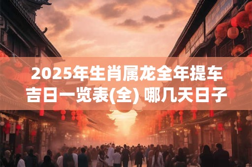 2025年生肖属龙全年提车吉日一览表(全) 哪几天日子好