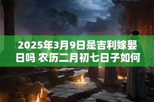 2025年3月9日是吉利嫁娶日吗 农历二月初七日子如何