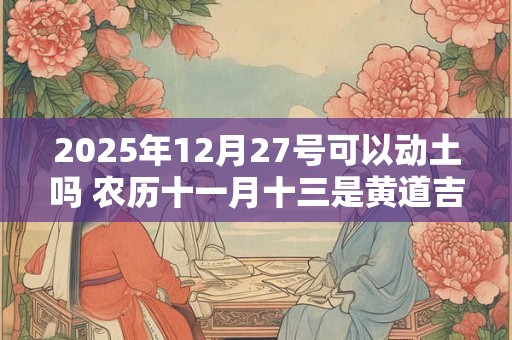 2025年12月27号可以动土吗 农历十一月十三是黄道吉日吗