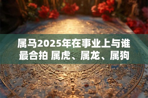 属马2025年在事业上与谁最合拍 属虎、属龙、属狗 属马2025年在事业上与谁最合拍 属虎、属龙、属狗