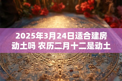 2025年3月24日适合建房动土吗 农历二月十二是动土吉日吗