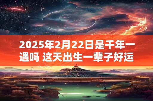 2025年2月22日是千年一遇吗 这天出生一辈子好运不断