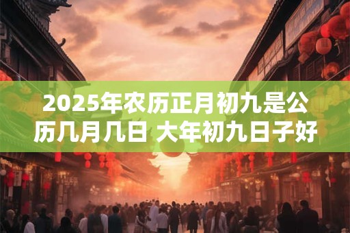 详细阅读:2025年农历正月初九是公历几月几日 大年初九日子好不好 2025年农历正月初九是公历几月几日 大年初九日子好不好