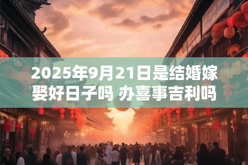 2025年9月21日是结婚嫁娶好日子吗 办喜事吉利吗