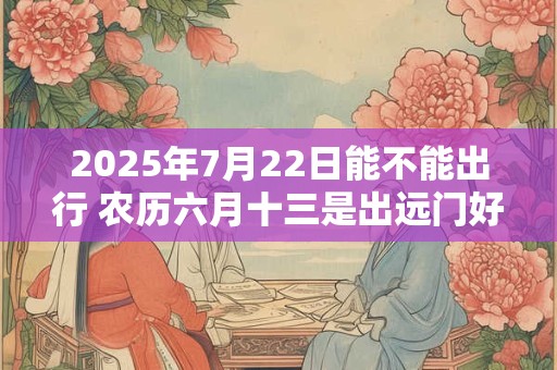 2025年7月22日能不能出行 农历六月十三是出远门好日子吗
