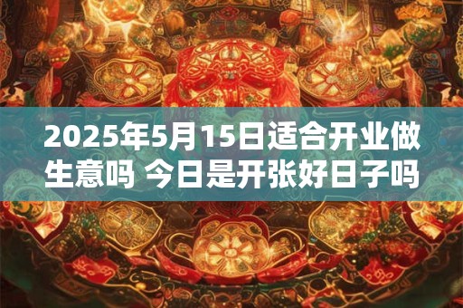 2025年5月15日适合开业做生意吗 今日是开张好日子吗