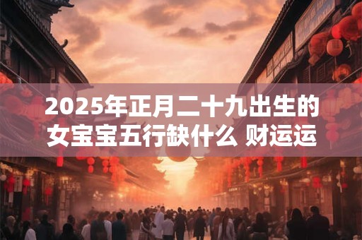 2025年正月二十九出生的女宝宝五行缺什么 财运运势旺盛
