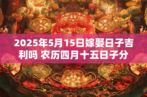 2025年5月15日嫁娶日子吉利吗 农历四月十五日子分析
