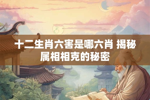 十二生肖六害是哪六肖 揭秘属相相克的秘密 十二生肖六害是哪六肖 揭秘属相相克的秘密