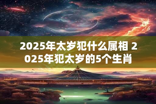 2025年太岁犯什么属相 2025年犯太岁的5个生肖
