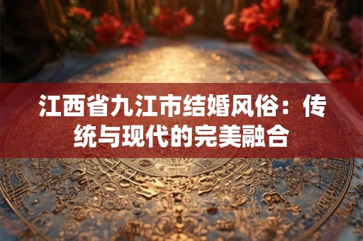 江西省九江市结婚风俗:传统与现代的完美融合 江西省九江市结婚风俗:传统与现代的完美融合