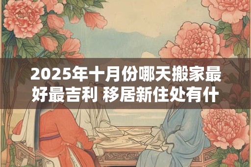 2025年十月份哪天搬家最好最吉利 移居新住处有什么讲究