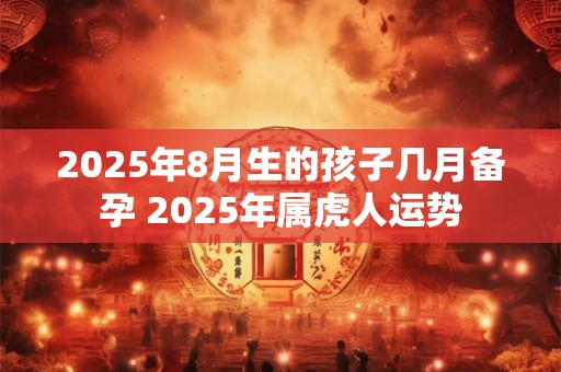 2025年8月生的孩子几月备孕 2025年属虎人运势