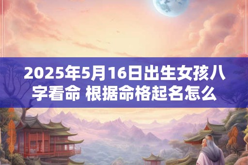 2025年5月16日出生女孩八字看命 根据命格起名怎么取