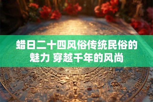 蜡日二十四风俗传统民俗的魅力 穿越千年的风尚