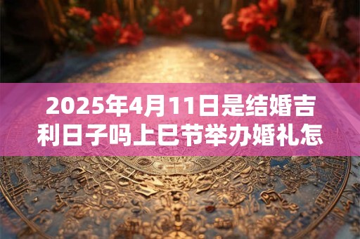 2025年4月11日是结婚吉利日子吗上巳节举办婚礼怎么样