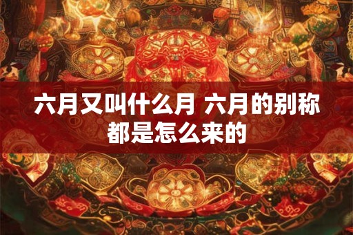 六月又叫什么月 六月的别称都是怎么来的 六月又叫什么月 六月的别称都是怎么来的