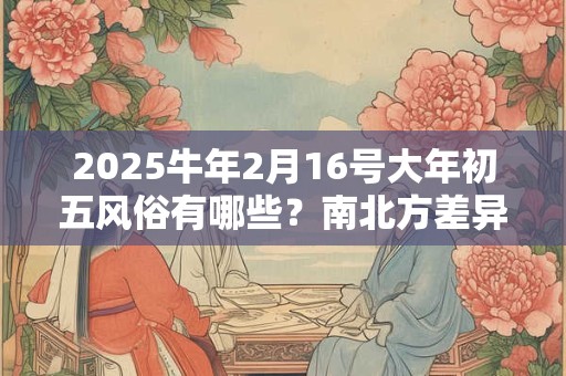 2025牛年2月16号大年初五风俗有哪些？南北方差异大吗？