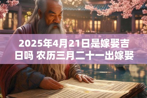 2025年4月21日是嫁娶吉日吗 农历三月二十一出嫁娶妻如何