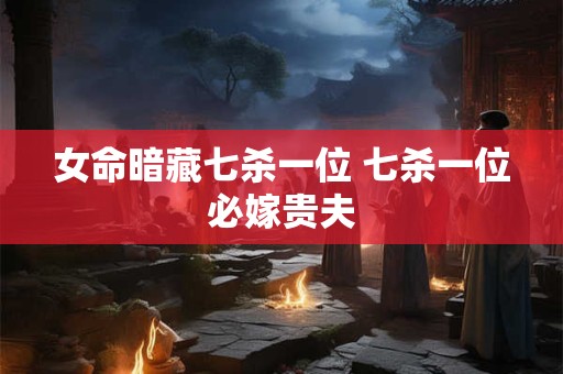 女命暗藏七杀一位 七杀一位必嫁贵夫 女命暗藏七杀一位 七杀一位必嫁贵夫