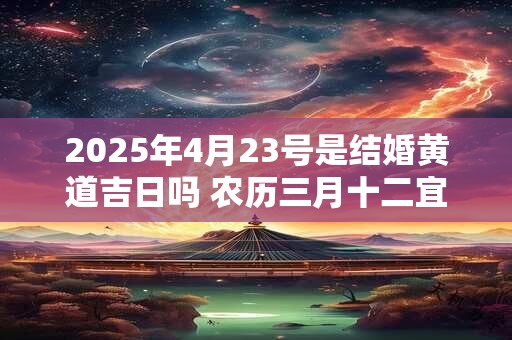 详细阅读:2025年4月23号是结婚黄道吉日吗 农历三月十二宜嫁娶吗 2025年4月23号是结婚黄道吉日吗 农历三月十二宜嫁娶吗