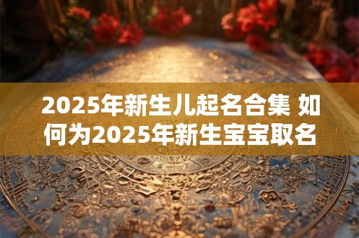 2025年新生儿起名合集 如何为2025年新生宝宝取名