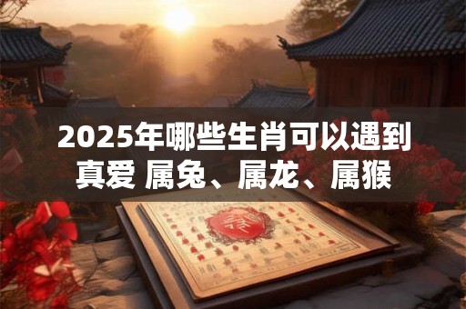 2026年哪些生肖可以遇到真爱 属兔、属龙、属猴