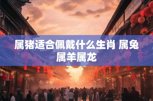 属猪适合佩戴什么生肖 属兔属羊属龙 属猪适合佩戴什么生肖 属兔属羊属龙