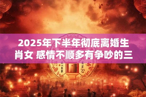 2025年下半年彻底离婚生肖女 感情不顺多有争吵的三个生肖