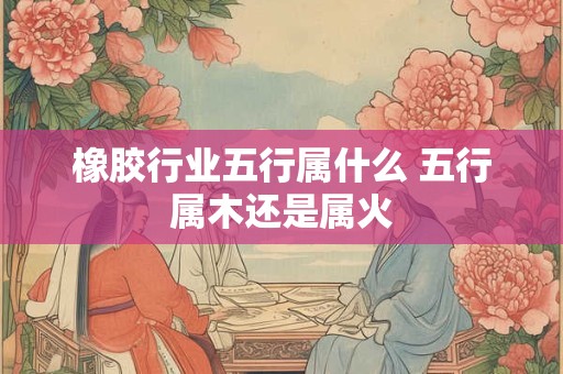 橡胶行业五行属什么 五行属木还是属火 橡胶行业五行属什么 五行属木还是属火