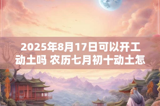 2025年8月17日可以开工动土吗 农历七月初十动土怎么样