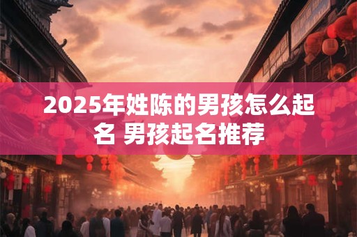 2025年姓陈的男孩怎么起名 男孩起名推荐