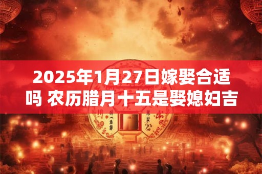 2025年1月27日嫁娶合适吗 农历腊月十五是娶媳妇吉日吗