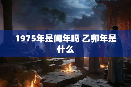 1975年是闰年吗 乙卯年是什么 1975年是闰年吗 乙卯年是什么
