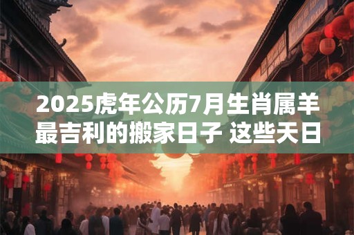 2025虎年公历7月生肖属羊最吉利的搬家日子 这些天日子吉利